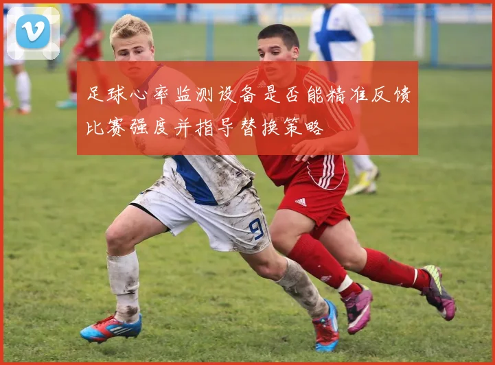 足球心率监测设备是否能精准反馈比赛强度并指导替换策略