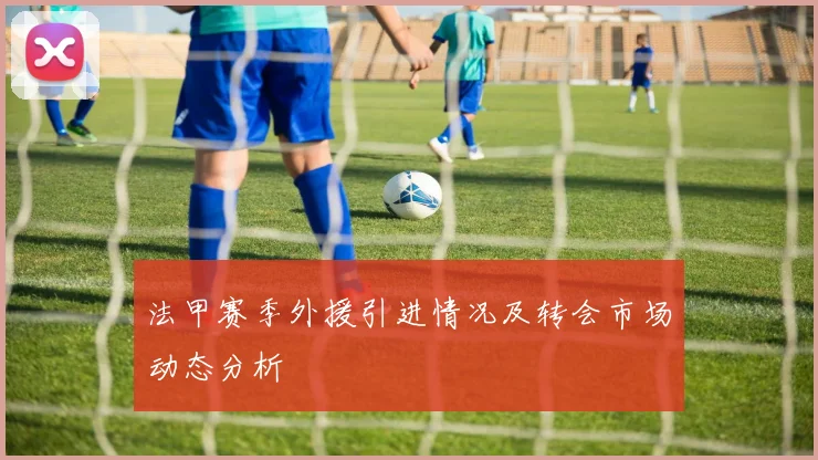 法甲赛季外援引进情况及转会市场动态分析